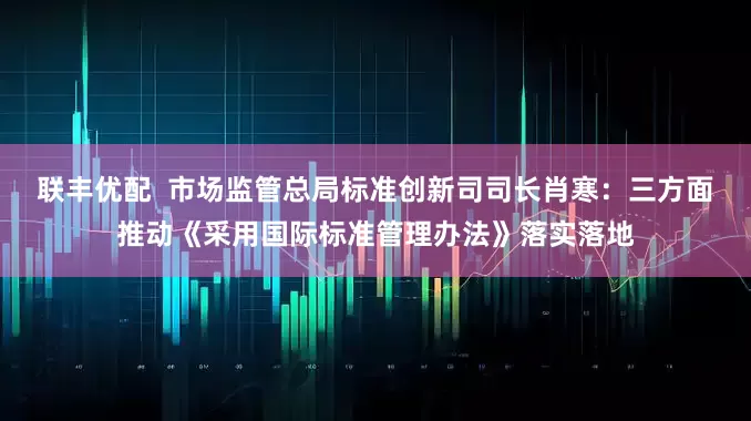 联丰优配  市场监管总局标准创新司司长肖寒：三方面推动《采用国际标准管理办法》落实落地