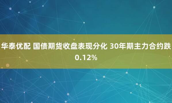 华泰优配 国债期货收盘表现分化 30年期主力合约跌0.12%