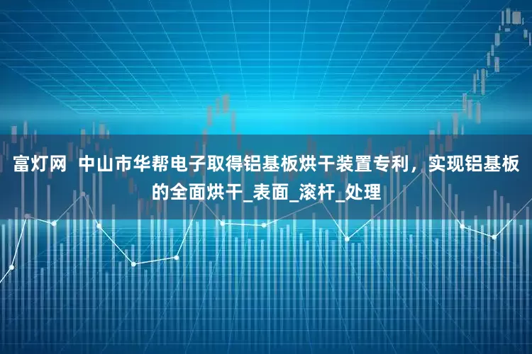 富灯网  中山市华帮电子取得铝基板烘干装置专利，实现铝基板的全面烘干_表面_滚杆_处理