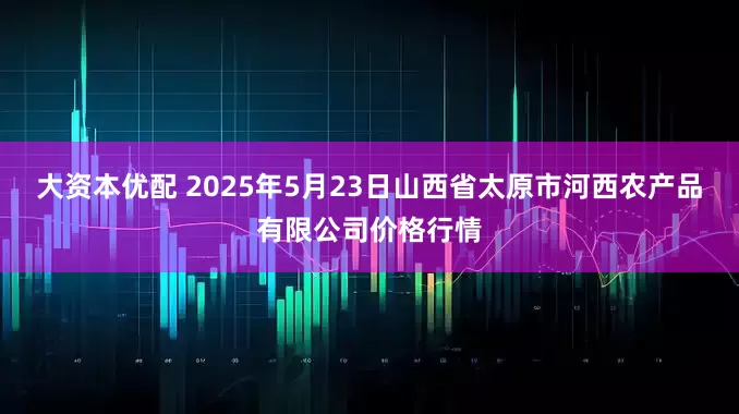 大资本优配 2025年5月23日山西省太原市河西农产品有限公司价格行情