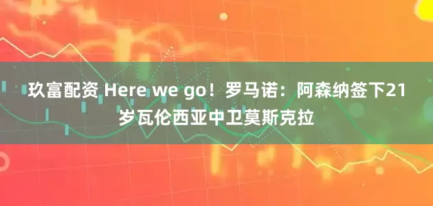 玖富配资 Here we go！罗马诺：阿森纳签下21岁瓦伦西亚中卫莫斯克拉