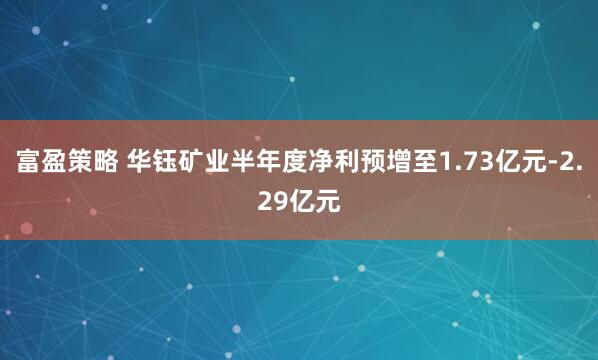 富盈策略 华钰矿业半年度净利预增至1.73亿元-2.29亿元