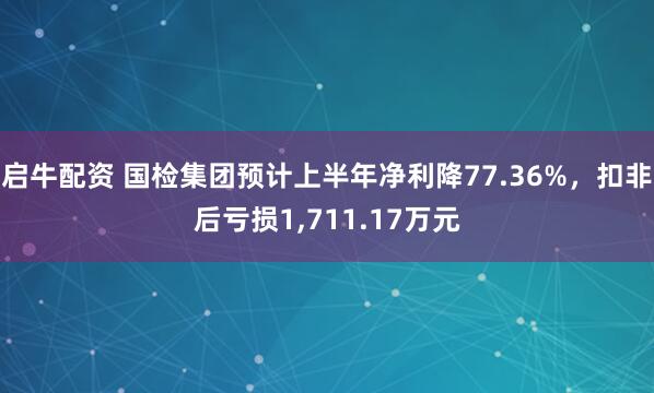 启牛配资 国检集团预计上半年净利降77.36%，扣非后亏损1,711.17万元