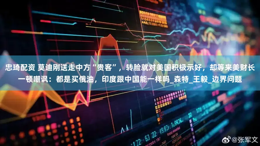 忠琦配资 莫迪刚送走中方“贵客”，转脸就对美国积极示好，却等来美财长一顿嘲讽：都是买俄油，印度跟中国能一样吗_森特_王毅_边界问题