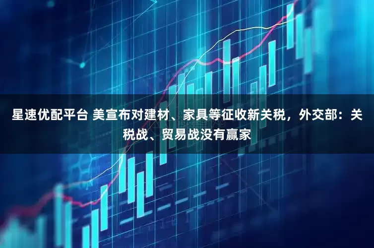 星速优配平台 美宣布对建材、家具等征收新关税，外交部：关税战、贸易战没有赢家