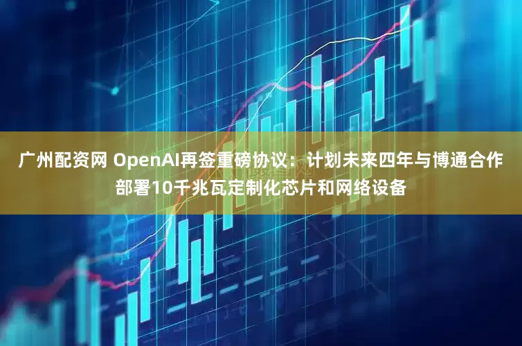 广州配资网 OpenAI再签重磅协议：计划未来四年与博通合作部署10千兆瓦定制化芯片和网络设备