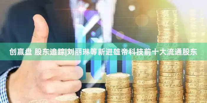 创赢盘 股东追踪|刘丽琳等新进雄帝科技前十大流通股东