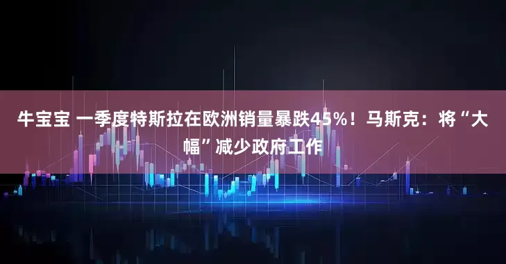 牛宝宝 一季度特斯拉在欧洲销量暴跌45%！马斯克：将“大幅”减少政府工作