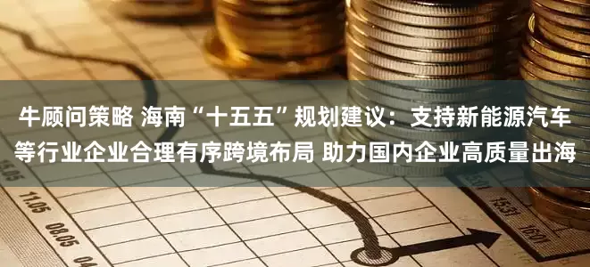 牛顾问策略 海南“十五五”规划建议：支持新能源汽车等行业企业合理有序跨境布局 助力国内企业高质量出海