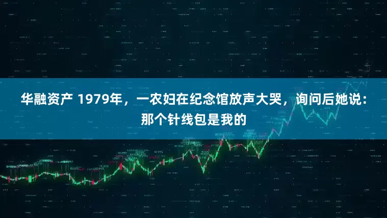 华融资产 1979年，一农妇在纪念馆放声大哭，询问后她说：那个针线包是我的