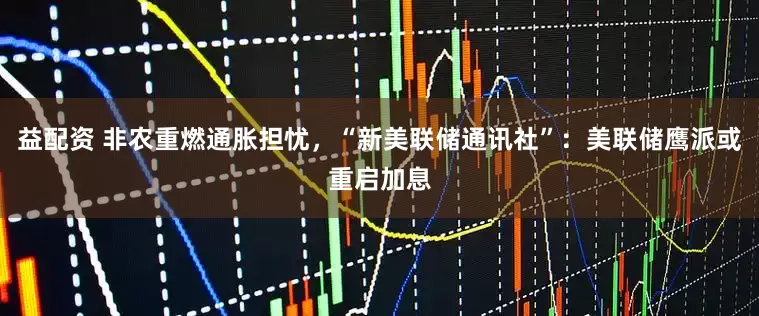 益配资 非农重燃通胀担忧，“新美联储通讯社”：美联储鹰派或重启加息
