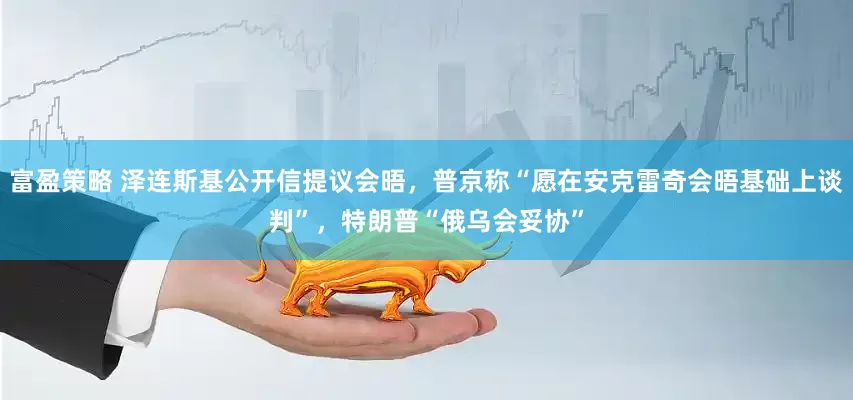 富盈策略 泽连斯基公开信提议会晤，普京称“愿在安克雷奇会晤基础上谈判”，特朗普“俄乌会妥协”